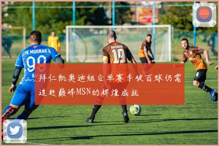 拜仁凯奥迪组合单赛季破百球仍需追赶巅峰MSN的辉煌成就