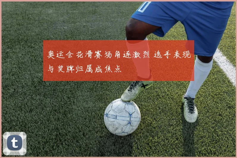 奥运会花滑赛场角逐激烈 选手表现与奖牌归属成焦点