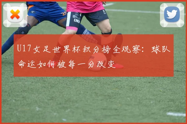 U17女足世界杯积分榜全观察：球队命运如何被每一分改变