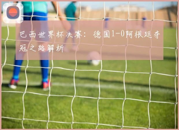 巴西世界杯决赛：德国1-0阿根廷夺冠之路解析