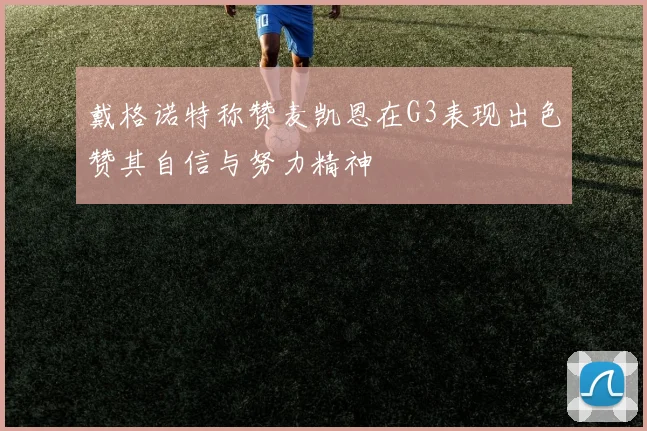 戴格诺特称赞麦凯恩在G3表现出色赞其自信与努力精神