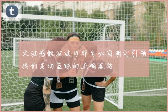 文班感慨波波与邓肯如同明灯引领我们走向篮球的正确道路